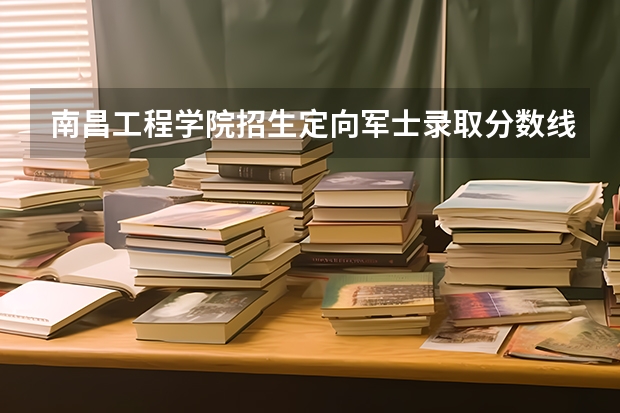 南昌工程学院招生定向军士录取分数线和招生情况 南昌工程学院专科分数线