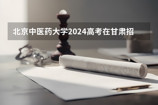 北京中医药大学2024高考在甘肃招生计划介绍