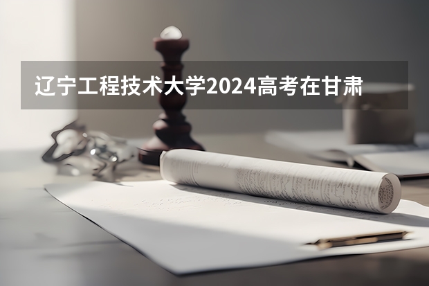 辽宁工程技术大学2024高考在甘肃招生计划介绍