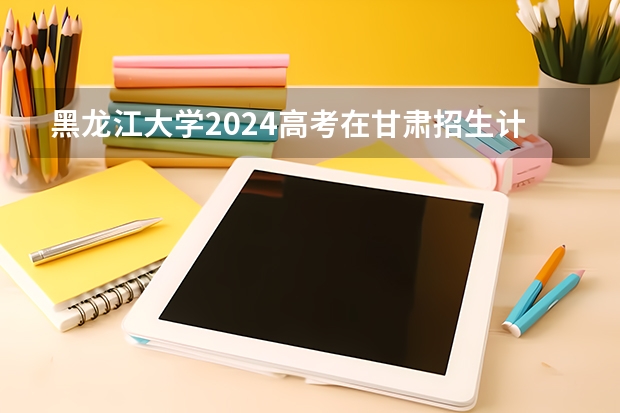 黑龙江大学2024高考在甘肃招生计划介绍