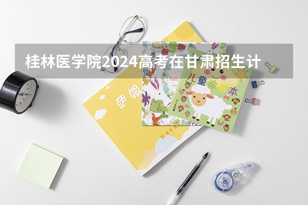 桂林医学院2024高考在甘肃招生计划介绍