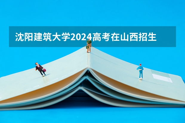 沈阳建筑大学2024高考在山西招生计划介绍