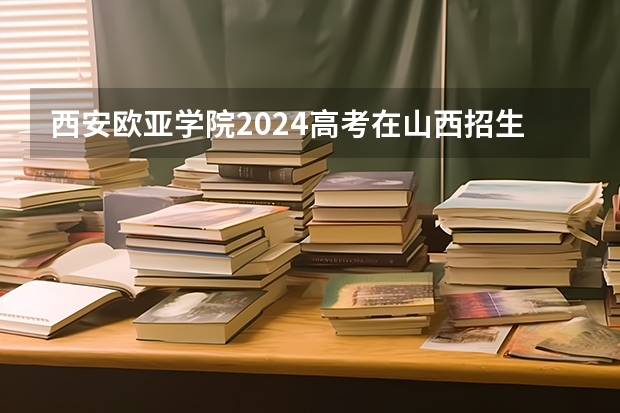 西安欧亚学院2024高考在山西招生计划介绍