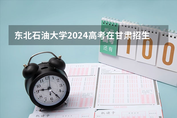 东北石油大学2024高考在甘肃招生计划介绍