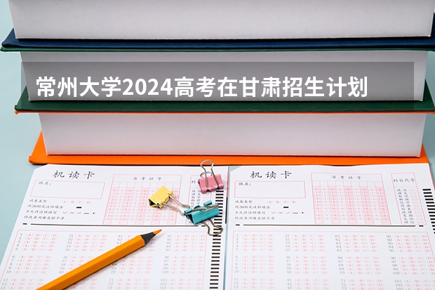 常州大学2024高考在甘肃招生计划介绍