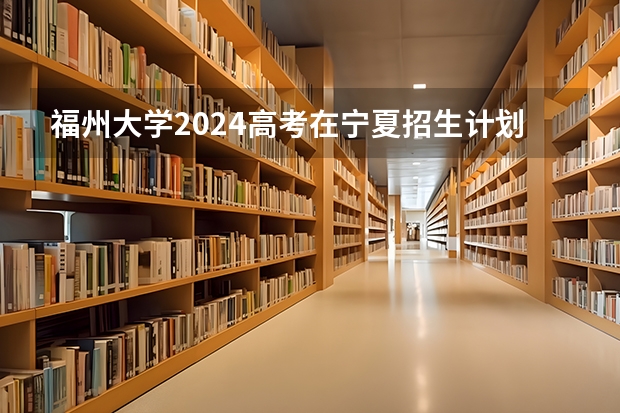 福州大学2024高考在宁夏招生计划介绍