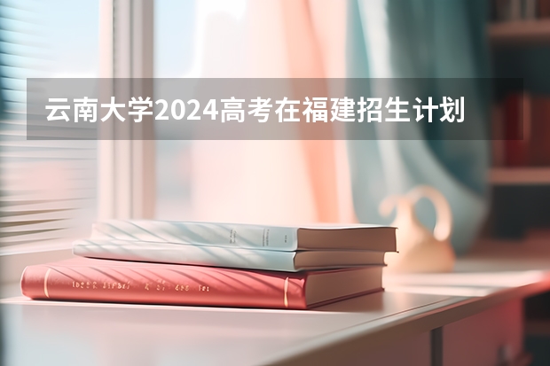 云南大学2024高考在福建招生计划介绍