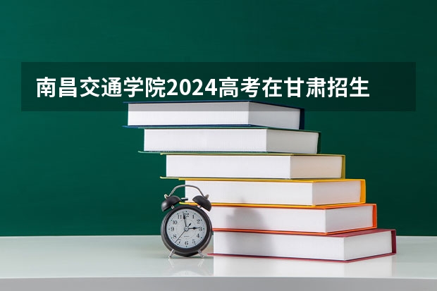 南昌交通学院2024高考在甘肃招生计划介绍