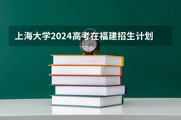 上海大学2024高考在福建招生计划介绍