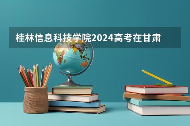 桂林信息科技学院2024高考在甘肃招生计划介绍