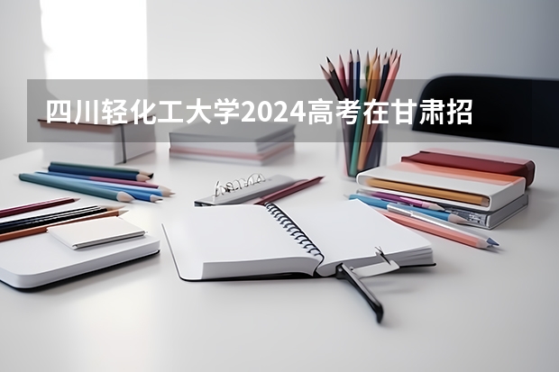 四川轻化工大学2024高考在甘肃招生计划介绍