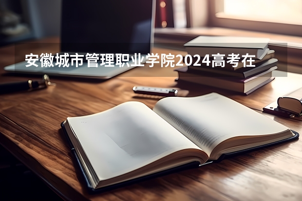 安徽城市管理职业学院2024高考在河北招生计划介绍