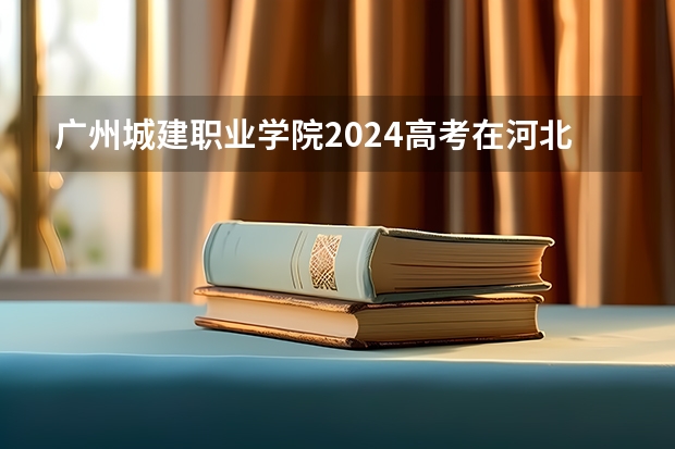 广州城建职业学院2024高考在河北招生计划介绍