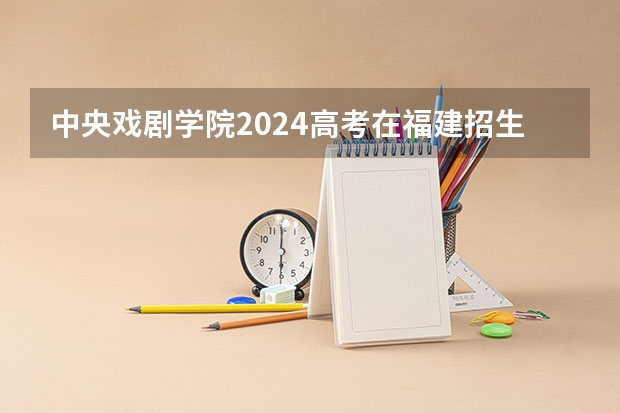 中央戏剧学院2024高考在福建招生计划介绍
