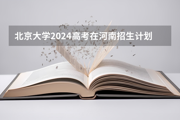 北京大学2024高考在河南招生计划介绍