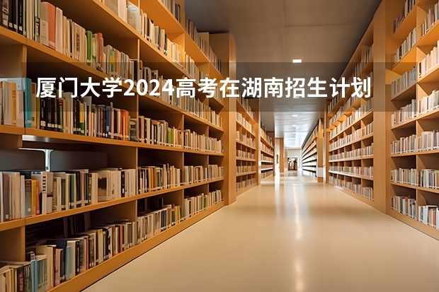 厦门大学2024高考在湖南招生计划介绍
