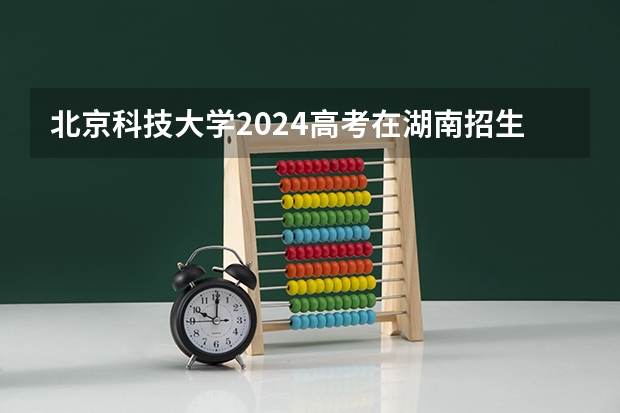 北京科技大学2024高考在湖南招生计划介绍