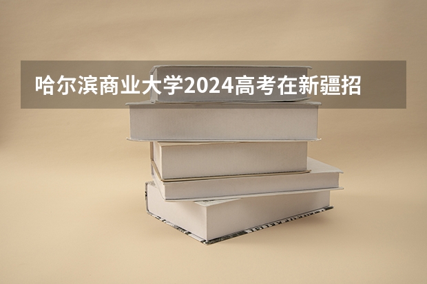 哈尔滨商业大学2024高考在新疆招生计划介绍