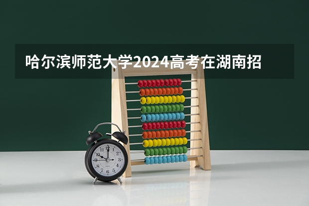 哈尔滨师范大学2024高考在湖南招生计划介绍