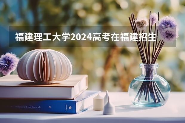 福建理工大学2024高考在福建招生计划介绍