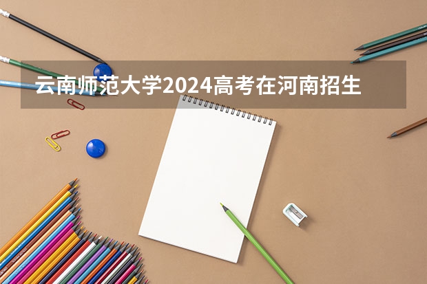 云南师范大学2024高考在河南招生计划介绍