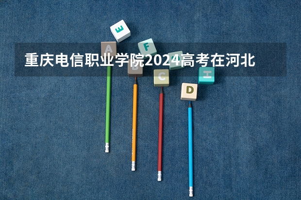 重庆电信职业学院2024高考在河北招生计划介绍