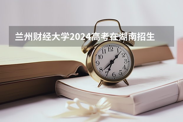 兰州财经大学2024高考在湖南招生计划介绍