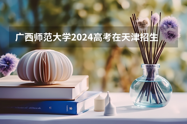 广西师范大学2024高考在天津招生计划介绍