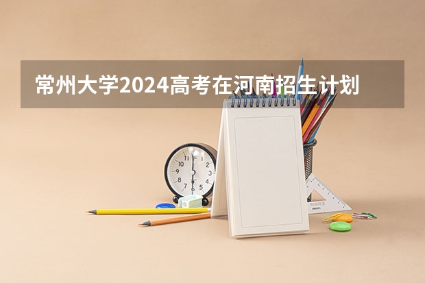 常州大学2024高考在河南招生计划介绍