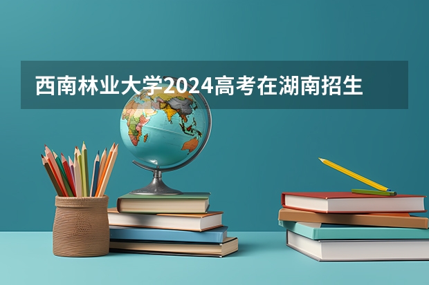 西南林业大学2024高考在湖南招生计划介绍