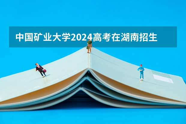 中国矿业大学2024高考在湖南招生计划介绍