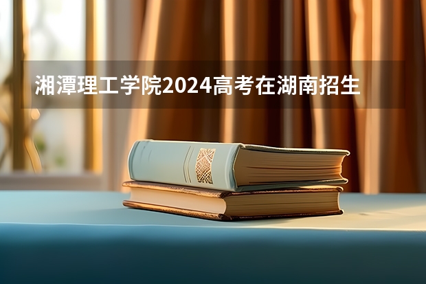 湘潭理工学院2024高考在湖南招生计划介绍