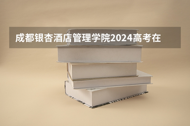 成都银杏酒店管理学院2024高考在湖南招生计划介绍