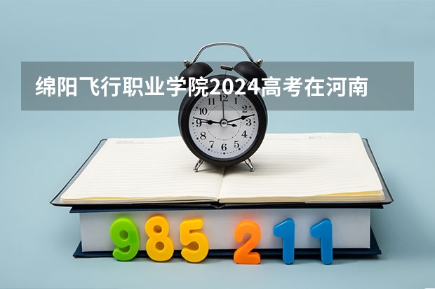 绵阳飞行职业学院2024高考在河南招生计划介绍