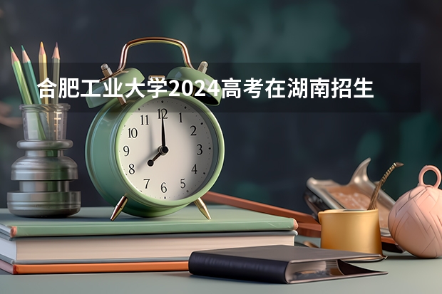 合肥工业大学2024高考在湖南招生计划介绍