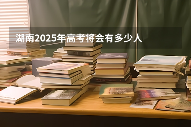 湖南2025年高考将会有多少人