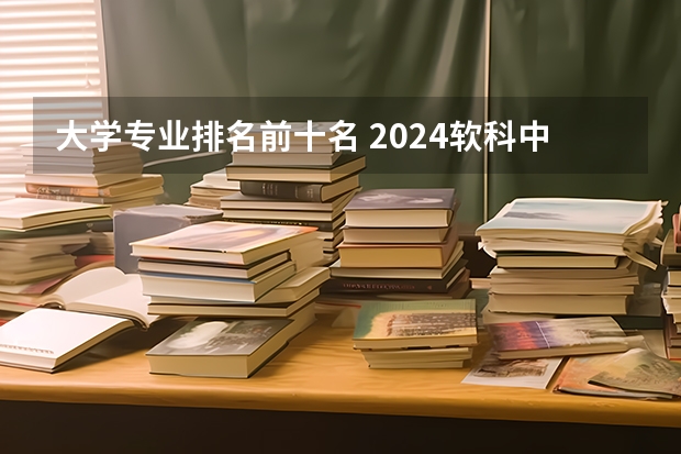 大学专业排名前十名 2024软科中国大学专业排名汇总