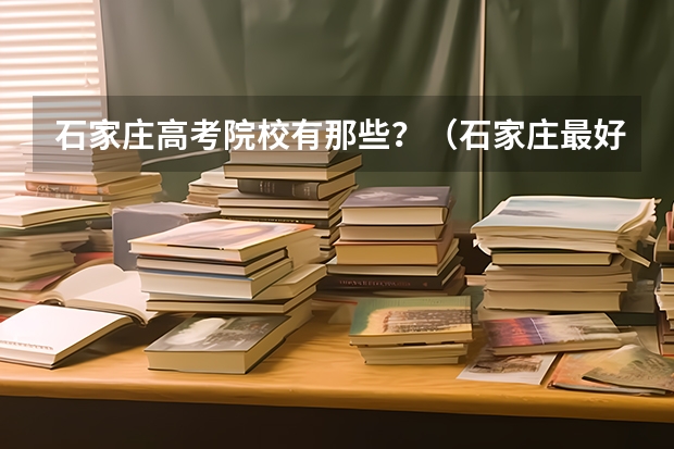 石家庄高考院校有那些？（石家庄最好的大专学校）
