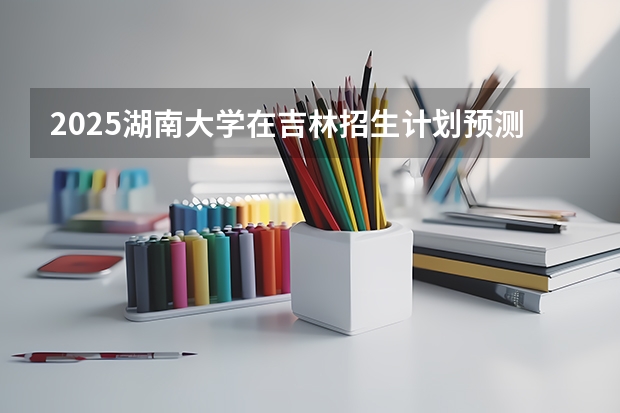 2025湖南大学在吉林招生计划预测