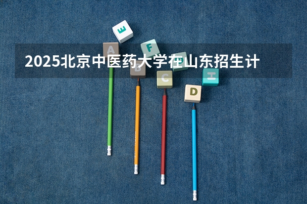 2025北京中医药大学在山东招生计划预测