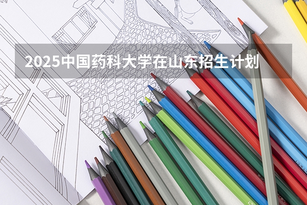 2025中国药科大学在山东招生计划预测