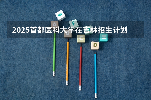 2025首都医科大学在吉林招生计划预测