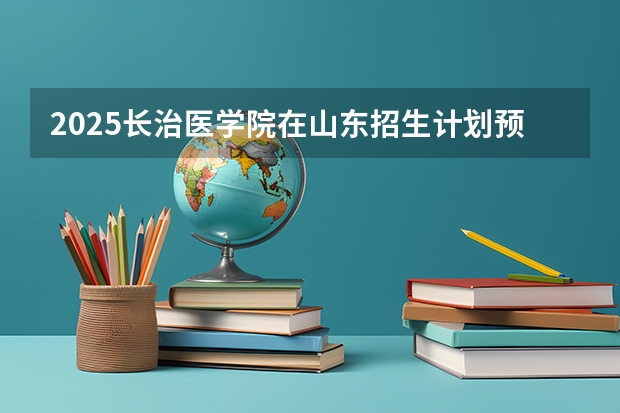 2025长治医学院在山东招生计划预测