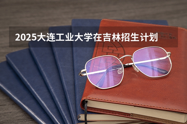 2025大连工业大学在吉林招生计划预测