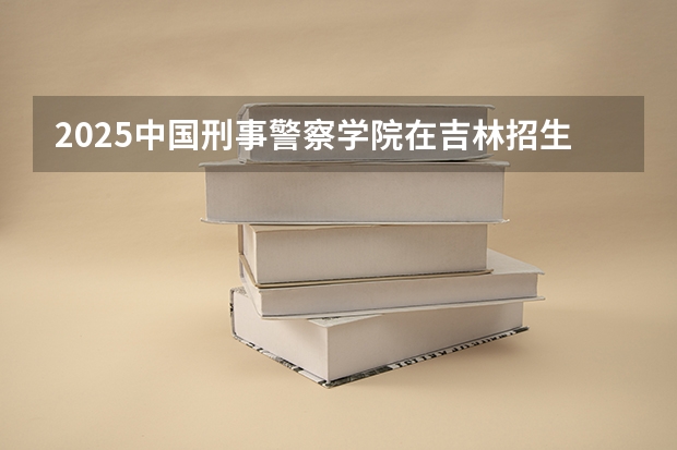 2025中国刑事警察学院在吉林招生计划预测