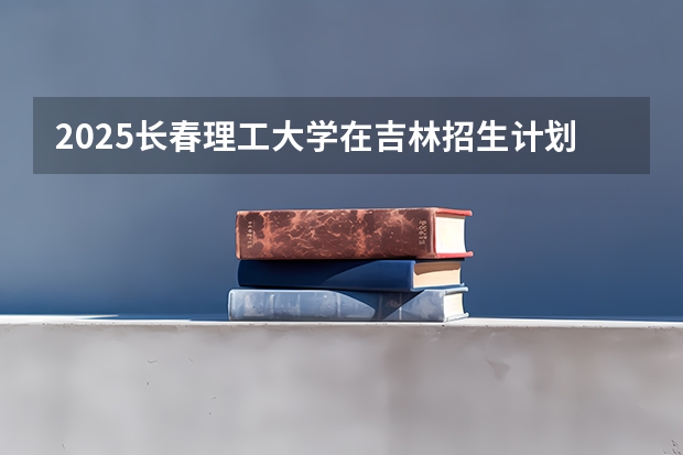2025长春理工大学在吉林招生计划预测