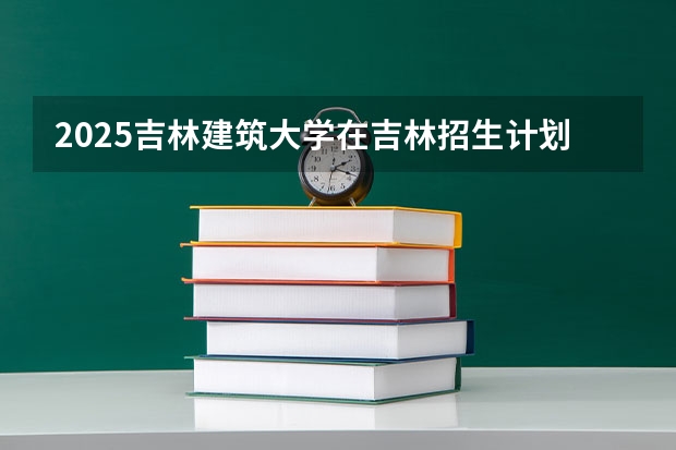 2025吉林建筑大学在吉林招生计划预测