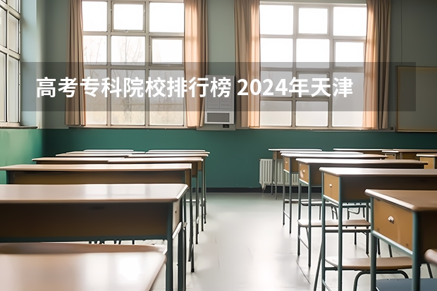 高考专科院校排行榜 2024年天津十大专科院校排行榜