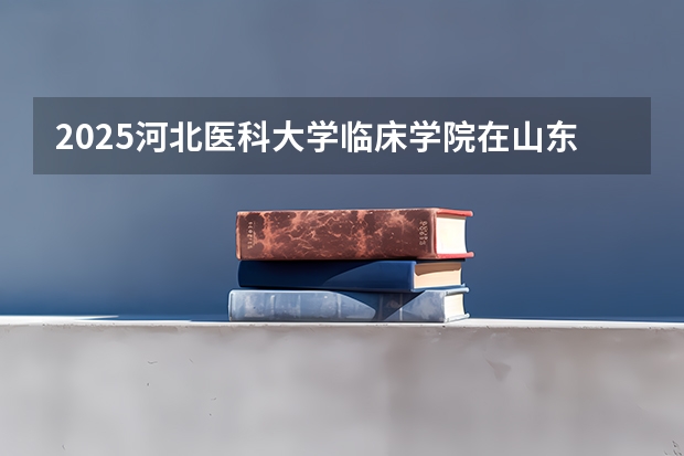 2025河北医科大学临床学院在山东招生计划预测