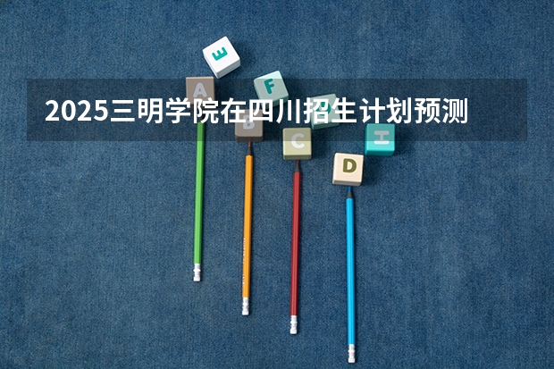 2025三明学院在四川招生计划预测